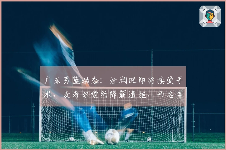 广东男篮动态:杜润旺即将接受手术,麦考尔续约降薪遭拒,两名年轻球员前往美国强化训练